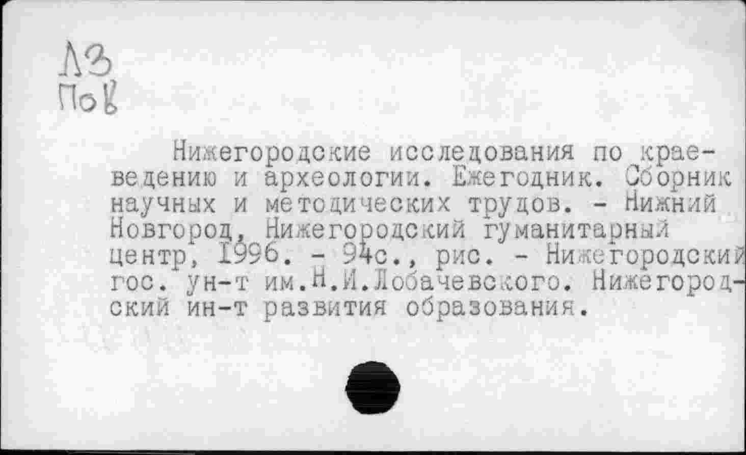 ﻿По-g
Нижегородские исследования по краеведению и археологии. Ежегодник. Сборник научных и методических трудов. - Нижний Новгород, Нижегородский гуманитарный центр, 1996. - 9чс., рис. - Нижегородски; гос/ун-т им.Н.И.Лобачевского. Нижегородский йн-т развития образования.